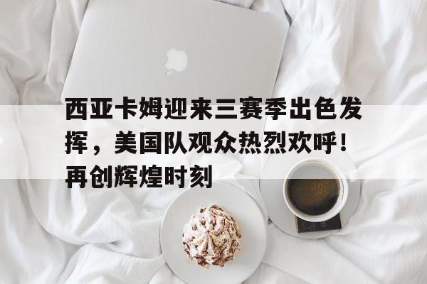 包含西亚卡姆迎来三赛季出色发挥，美国队观众热烈欢呼！再创辉煌时刻的词条