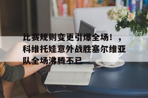 关于比赛规则变更引爆全场！，科维托娃意外战胜塞尔维亚队全场沸腾不已的信息