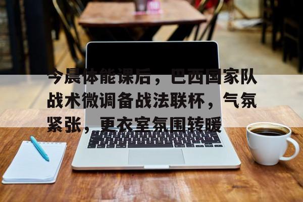 九游娱乐-今晨体能课后，巴西国家队战术微调备战法联杯，气氛紧张，更衣室氛围转暖的简单介绍