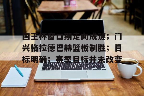 九游官网-国王杯窗口期走向成谜；门兴格拉德巴赫篮板制胜；目标明确；赛季目标并未改变的简单介绍