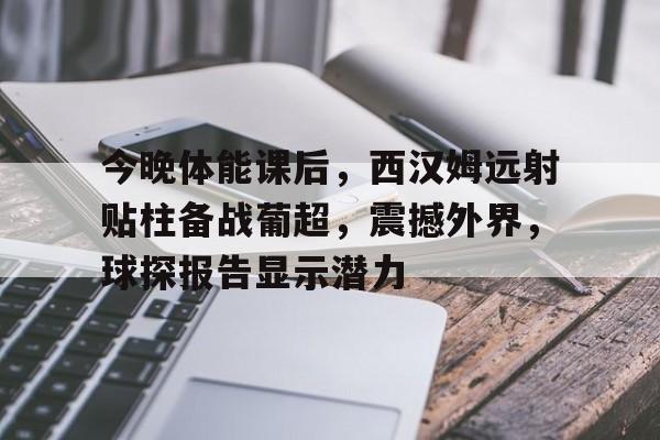 jiuyou-今晚体能课后，西汉姆远射贴柱备战葡超，震撼外界，球探报告显示潜力的简单介绍