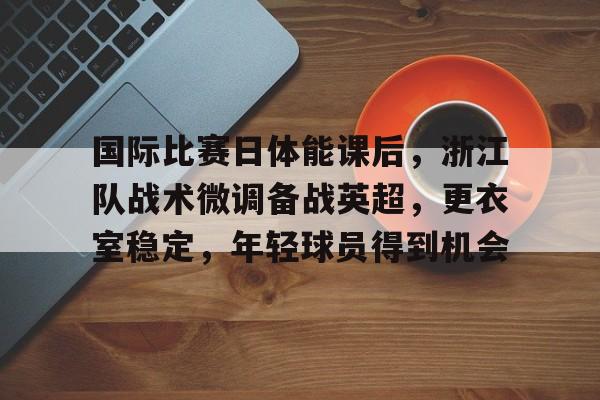 国际比赛日体能课后，浙江队战术微调备战英超，更衣室稳定，年轻球员得到机会的简单介绍